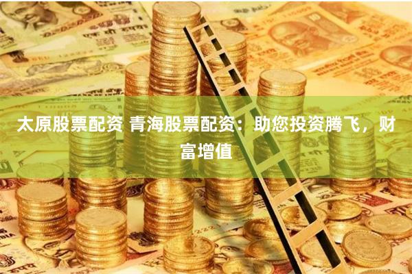 太原股票配资 青海股票配资:助您投资腾飞,财富增值