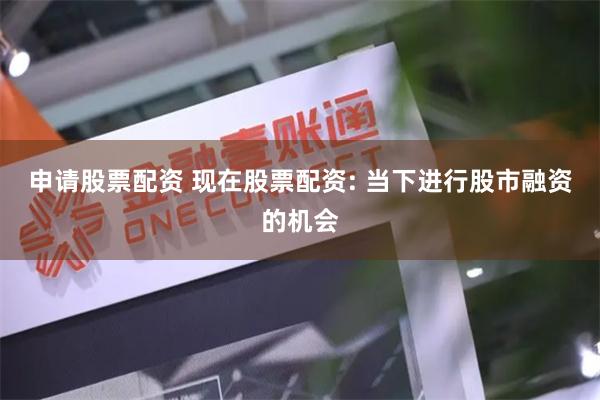 申请股票配资 现在股票配资: 当下进行股市融资的机会