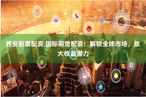 西安股票配资 国际期货配资:解锁全球市场,放大收益潜力
