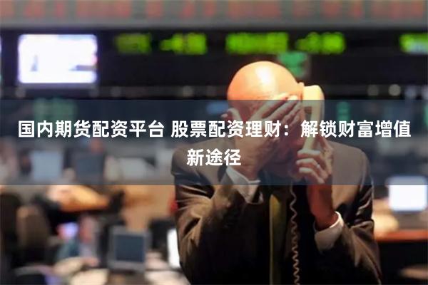 国内期货配资平台 股票配资理财:解锁财富增值新途径