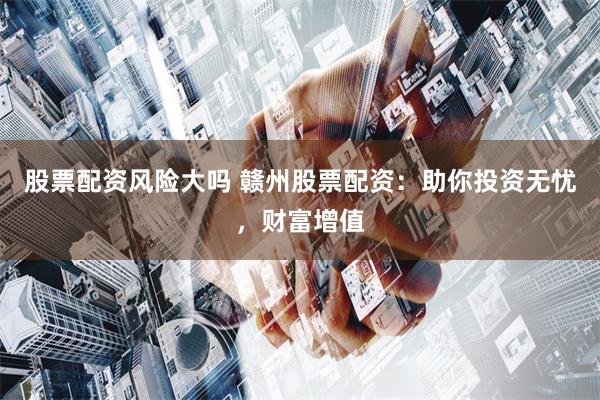 股票配资风险大吗 赣州股票配资:助你投资无忧,财富增值