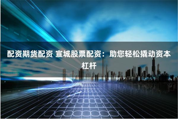 配资期货配资 宣城股票配资：助您轻松撬动资本杠杆