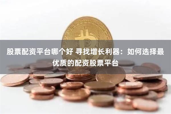 股票配资平台哪个好 寻找增长利器:如何选择最优质的配资股票平台