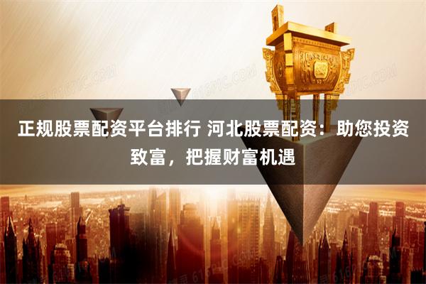 正规股票配资平台排行 河北股票配资:助您投资致富,把握财富机遇