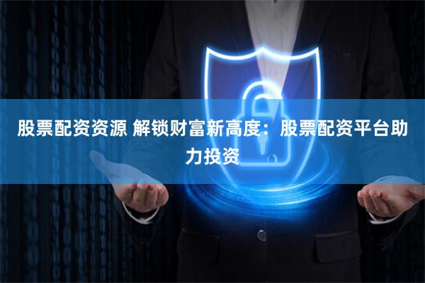 股票配资资源 解锁财富新高度:股票配资平台助力投资
