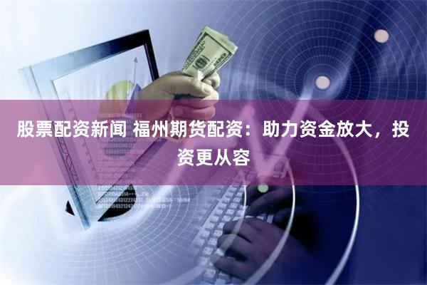 股票配资新闻 福州期货配资:助力资金放大,投资更从容