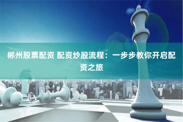 郴州股票配资 配资炒股流程:一步步教你开启配资之旅