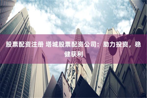 股票配资注册 塔城股票配资公司：助力投资，稳健获利