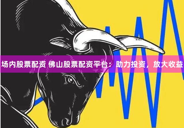 场内股票配资 佛山股票配资平台:助力投资,放大收益