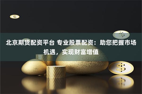 北京期货配资平台 专业股票配资:助您把握市场机遇,实现财富增值