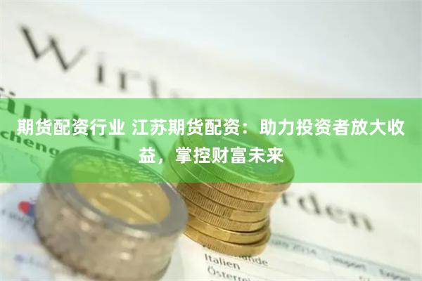 期货配资行业 江苏期货配资:助力投资者放大收益,掌控财富未来