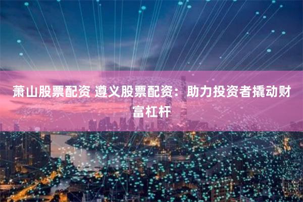 萧山股票配资 遵义股票配资:助力投资者撬动财富杠杆