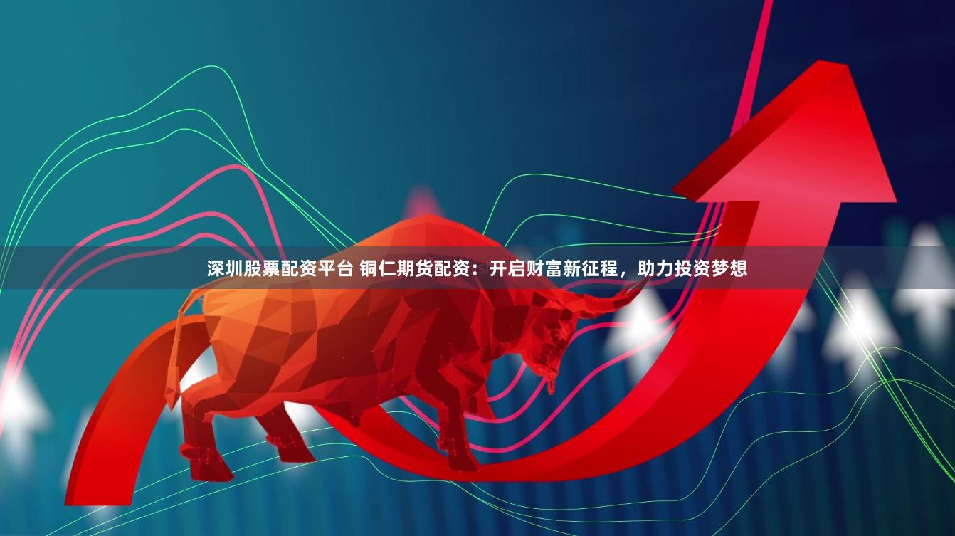 深圳股票配资平台 铜仁期货配资:开启财富新征程,助力投资梦想