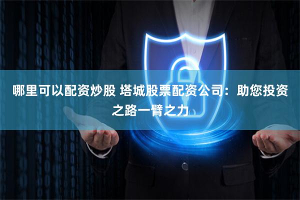哪里可以配资炒股 塔城股票配资公司:助您投资之路一臂之力