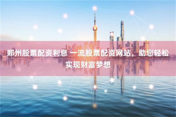郑州股票配资利息 一流股票配资网站,助您轻松实现财富梦想