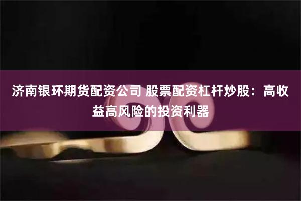 济南银环期货配资公司 股票配资杠杆炒股:高收益高风险的投资利器