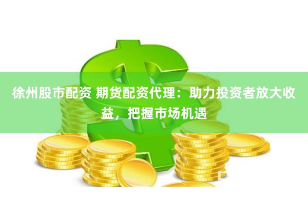 徐州股市配资 期货配资代理:助力投资者放大收益,把握市场机遇