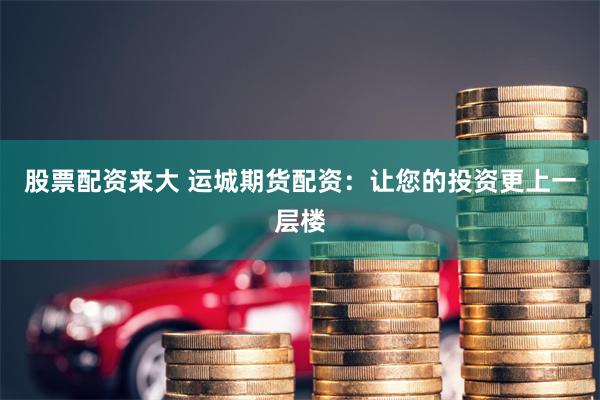 股票配资来大 运城期货配资:让您的投资更上一层楼