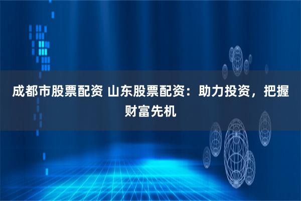 成都市股票配资 山东股票配资:助力投资,把握财富先机