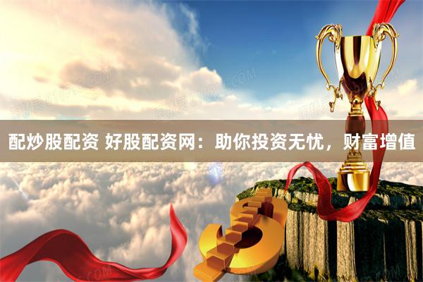 配炒股配资 好股配资网:助你投资无忧,财富增值