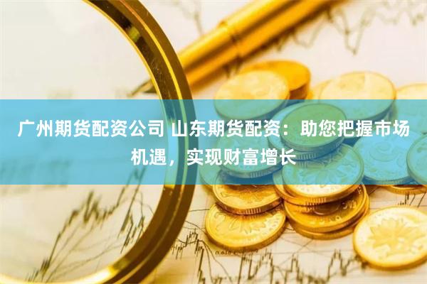 广州期货配资公司 山东期货配资:助您把握市场机遇,实现财富增长