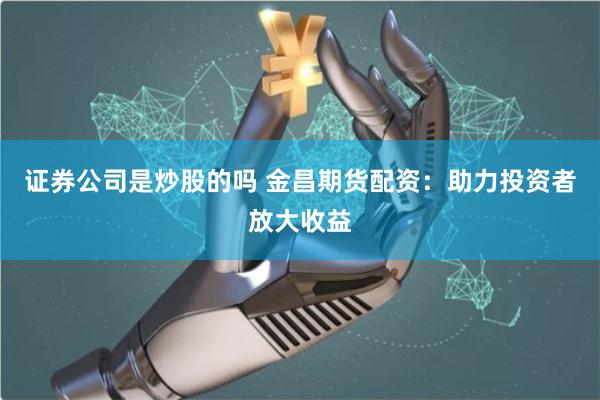 证券公司是炒股的吗 金昌期货配资:助力投资者放大收益