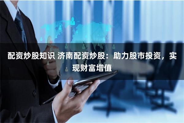配资炒股知识 济南配资炒股:助力股市投资,实现财富增值