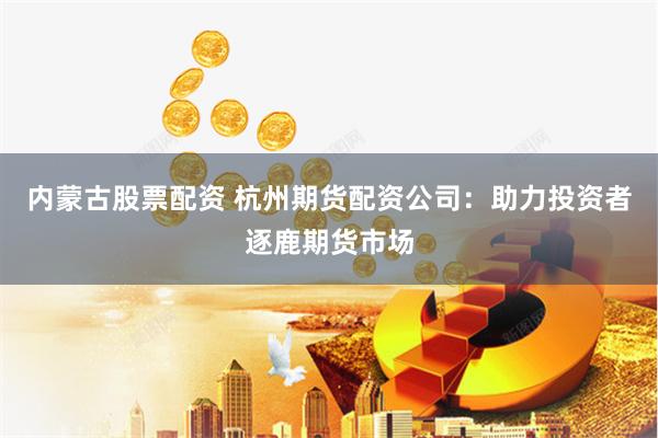 内蒙古股票配资 杭州期货配资公司:助力投资者逐鹿期货市场