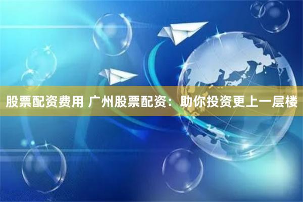 股票配资费用 广州股票配资:助你投资更上一层楼