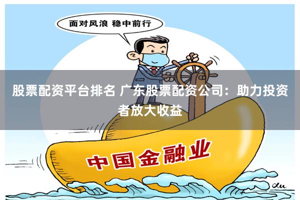 股票配资平台排名 广东股票配资公司:助力投资者放大收益