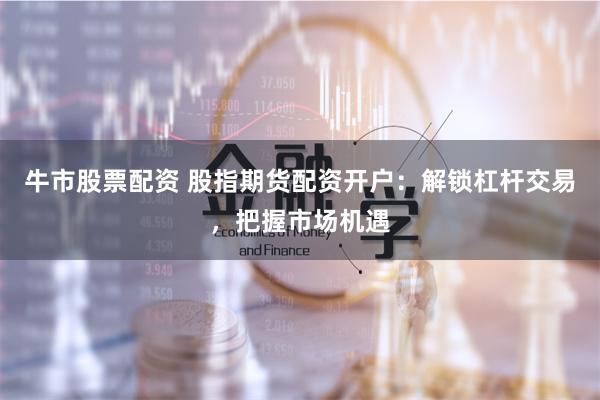 牛市股票配资 股指期货配资开户:解锁杠杆交易,把握市场机遇