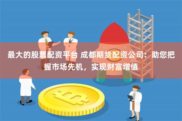 最大的股票配资平台 成都期货配资公司:助您把握市场先机,实现财富增值