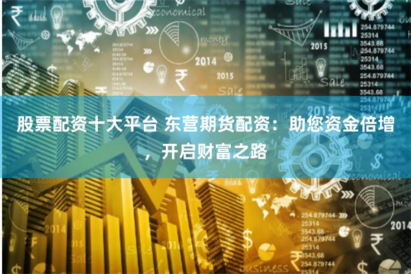 股票配资十大平台 东营期货配资:助您资金倍增,开启财富之路