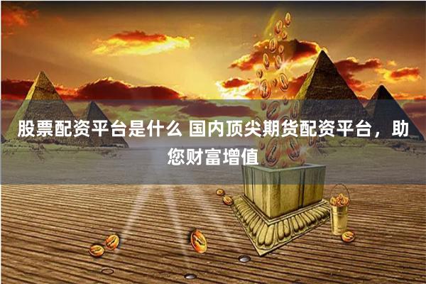 股票配资平台是什么 国内顶尖期货配资平台，助您财富增值