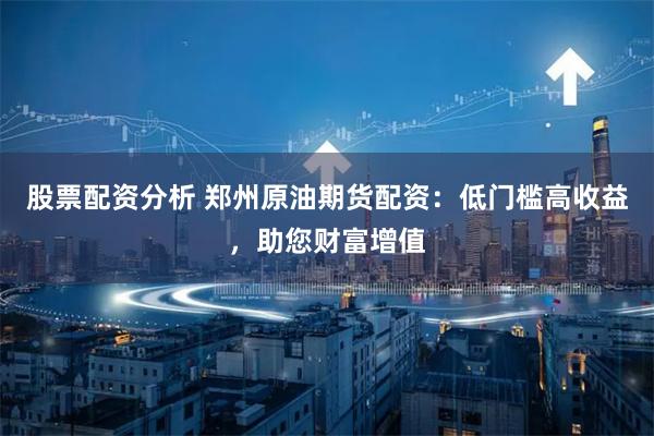 股票配资分析 郑州原油期货配资：低门槛高收益，助您财富增值
