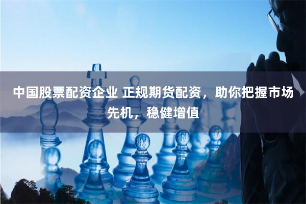 中国股票配资企业 正规期货配资,助你把握市场先机,稳健增值