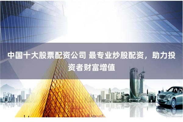 中国十大股票配资公司 最专业炒股配资，助力投资者财富增值