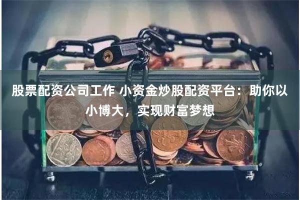 股票配资公司工作 小资金炒股配资平台：助你以小博大，实现财富梦想